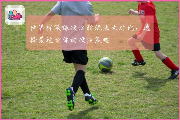 世界杯滚球投注新玩法大对比，选择最适合你的投注策略
